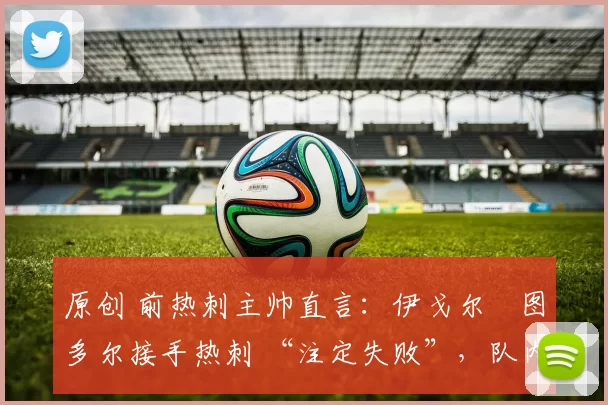原创 前热刺主帅直言：伊戈尔・图多尔接手热刺 “注定失败”，队内氛围 “ toxic 至极”