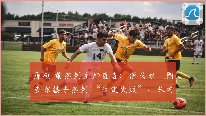 原创 前热刺主帅直言:伊戈尔・图多尔接手热刺 “注定失败”,队内氛围 “ toxic 至极”