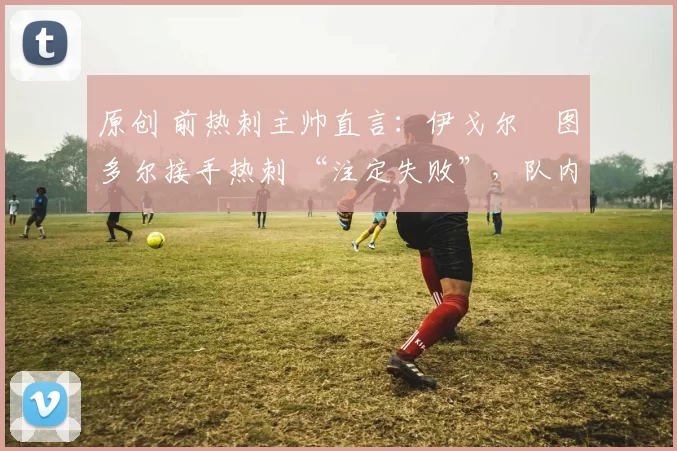 原创 前热刺主帅直言：伊戈尔・图多尔接手热刺 “注定失败”，队内氛围 “ toxic 至极”