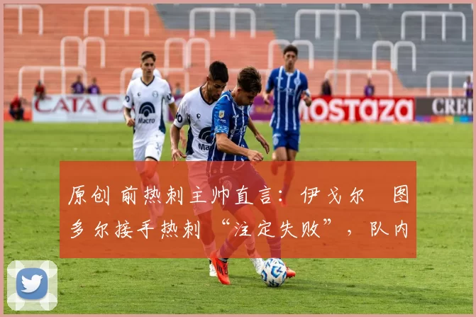 原创 前热刺主帅直言:伊戈尔・图多尔接手热刺 “注定失败”,队内氛围 “ toxic 至极”