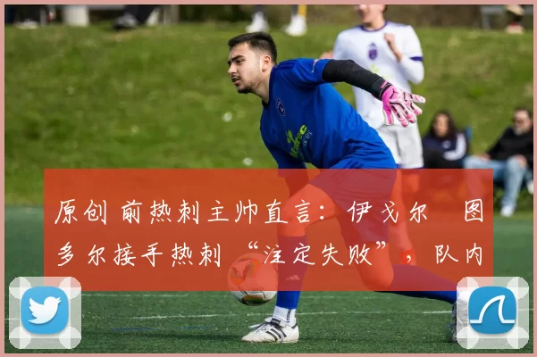 原创 前热刺主帅直言:伊戈尔・图多尔接手热刺 “注定失败”,队内氛围 “ toxic 至极”