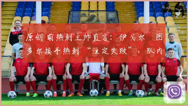 原创 前热刺主帅直言:伊戈尔・图多尔接手热刺 “注定失败”,队内氛围 “ toxic 至极”