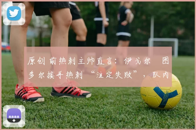 原创 前热刺主帅直言:伊戈尔・图多尔接手热刺 “注定失败”,队内氛围 “ toxic 至极”