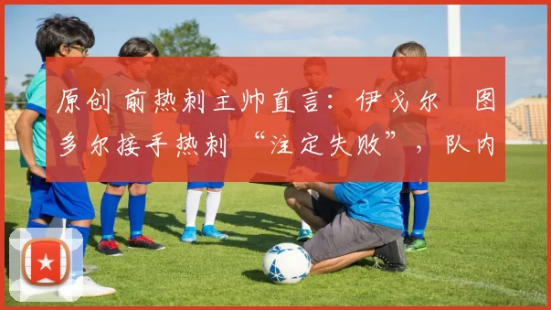 原创 前热刺主帅直言：伊戈尔・图多尔接手热刺 “注定失败”，队内氛围 “ toxic 至极”