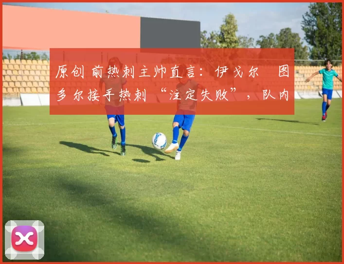 原创 前热刺主帅直言:伊戈尔・图多尔接手热刺 “注定失败”,队内氛围 “ toxic 至极”