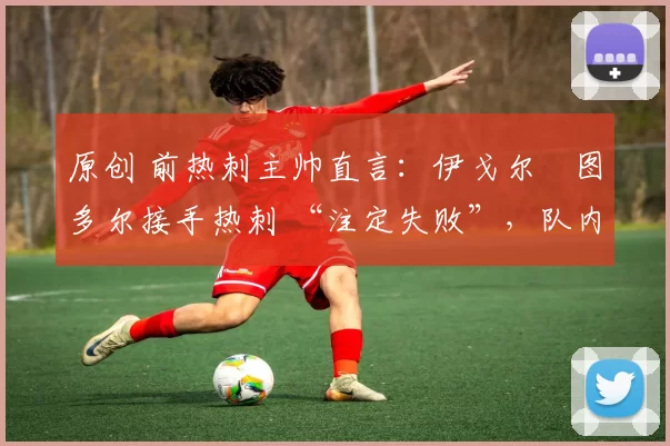 原创 前热刺主帅直言:伊戈尔・图多尔接手热刺 “注定失败”,队内氛围 “ toxic 至极”