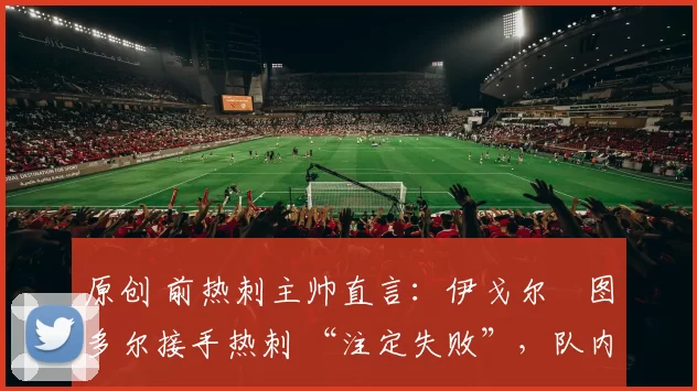 原创 前热刺主帅直言:伊戈尔・图多尔接手热刺 “注定失败”,队内氛围 “ toxic 至极”