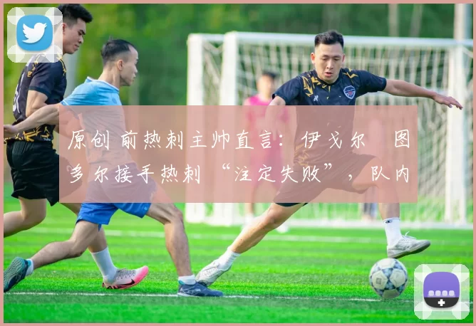 原创 前热刺主帅直言:伊戈尔・图多尔接手热刺 “注定失败”,队内氛围 “ toxic 至极”
