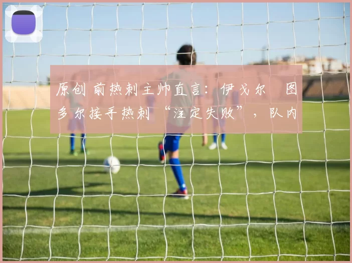 原创 前热刺主帅直言：伊戈尔・图多尔接手热刺 “注定失败”，队内氛围 “ toxic 至极”