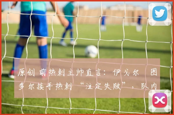 原创 前热刺主帅直言：伊戈尔・图多尔接手热刺 “注定失败”，队内氛围 “ toxic 至极”