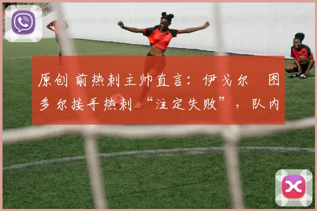 原创 前热刺主帅直言:伊戈尔・图多尔接手热刺 “注定失败”,队内氛围 “ toxic 至极”