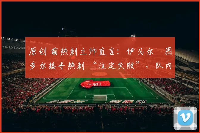 原创 前热刺主帅直言:伊戈尔・图多尔接手热刺 “注定失败”,队内氛围 “ toxic 至极”