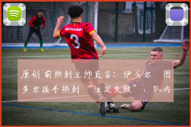 原创 前热刺主帅直言:伊戈尔・图多尔接手热刺 “注定失败”,队内氛围 “ toxic 至极”