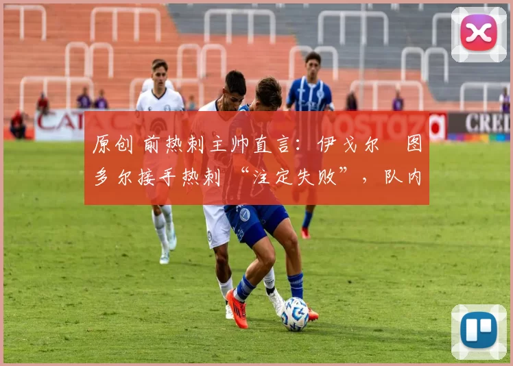 原创 前热刺主帅直言:伊戈尔・图多尔接手热刺 “注定失败”,队内氛围 “ toxic 至极”