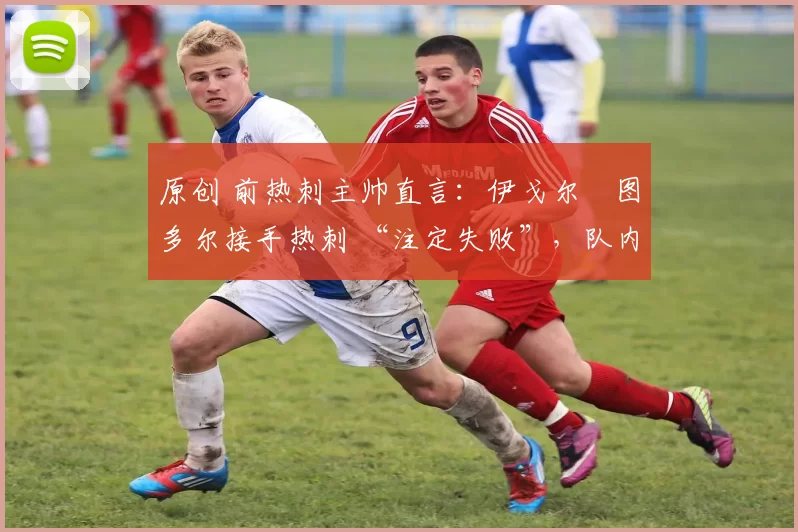 原创 前热刺主帅直言:伊戈尔・图多尔接手热刺 “注定失败”,队内氛围 “ toxic 至极”
