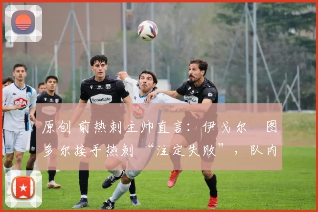原创 前热刺主帅直言：伊戈尔・图多尔接手热刺 “注定失败”，队内氛围 “ toxic 至极”