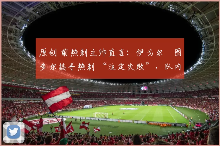 原创 前热刺主帅直言:伊戈尔・图多尔接手热刺 “注定失败”,队内氛围 “ toxic 至极”