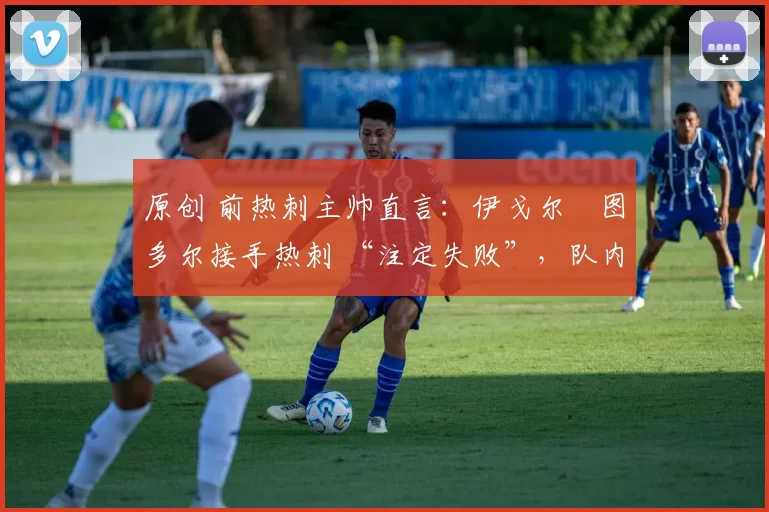 原创 前热刺主帅直言:伊戈尔・图多尔接手热刺 “注定失败”,队内氛围 “ toxic 至极”
