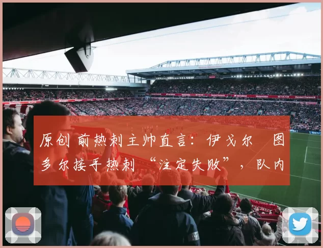 原创 前热刺主帅直言：伊戈尔・图多尔接手热刺 “注定失败”，队内氛围 “ toxic 至极”