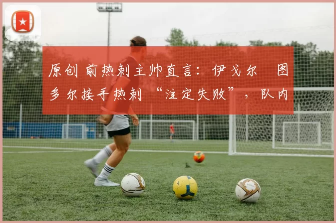 原创 前热刺主帅直言:伊戈尔・图多尔接手热刺 “注定失败”,队内氛围 “ toxic 至极”