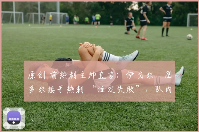 原创 前热刺主帅直言:伊戈尔・图多尔接手热刺 “注定失败”,队内氛围 “ toxic 至极”