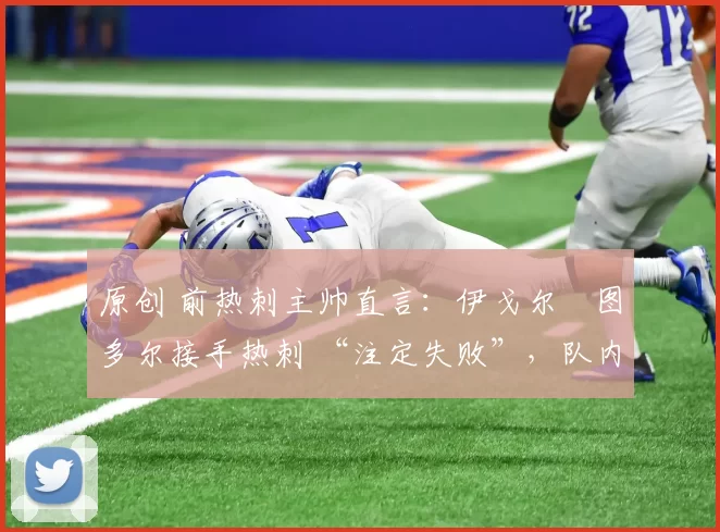 原创 前热刺主帅直言:伊戈尔・图多尔接手热刺 “注定失败”,队内氛围 “ toxic 至极”