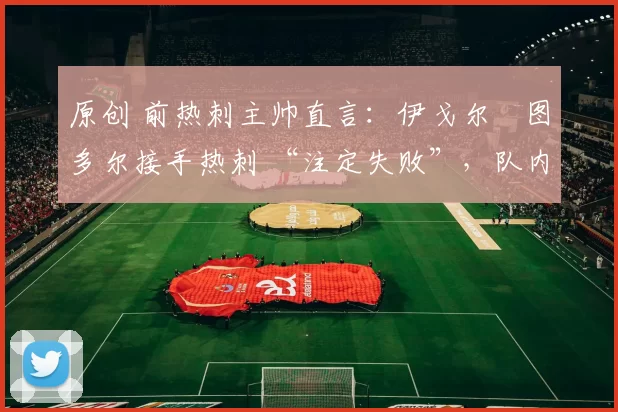 原创 前热刺主帅直言：伊戈尔・图多尔接手热刺 “注定失败”，队内氛围 “ toxic 至极”