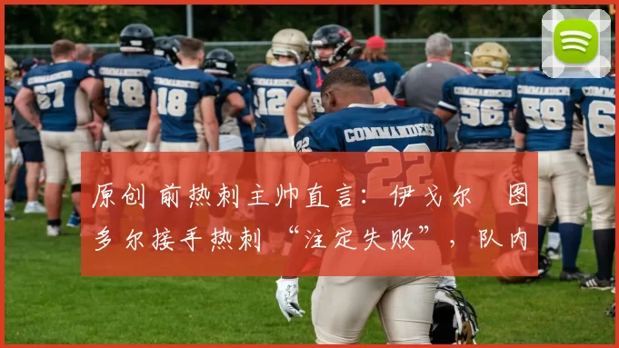 原创 前热刺主帅直言:伊戈尔・图多尔接手热刺 “注定失败”,队内氛围 “ toxic 至极”