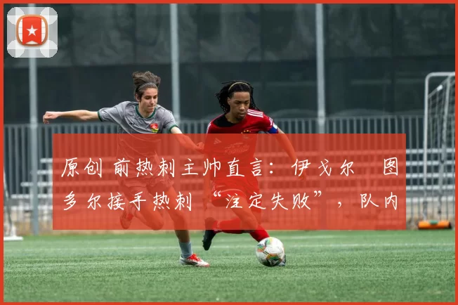 原创 前热刺主帅直言:伊戈尔・图多尔接手热刺 “注定失败”,队内氛围 “ toxic 至极”