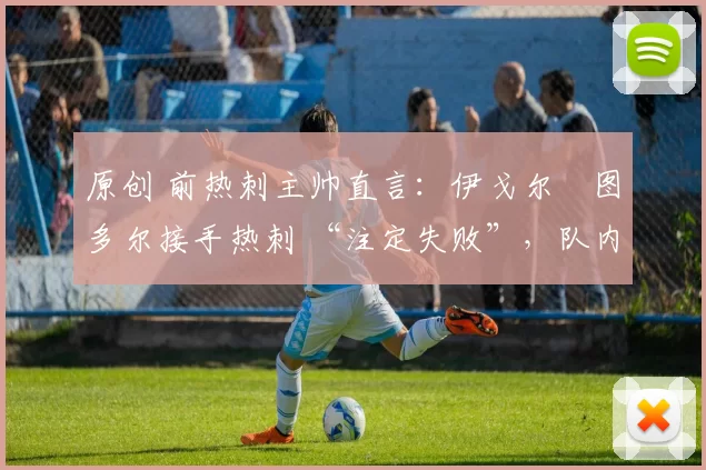 原创 前热刺主帅直言:伊戈尔・图多尔接手热刺 “注定失败”,队内氛围 “ toxic 至极”