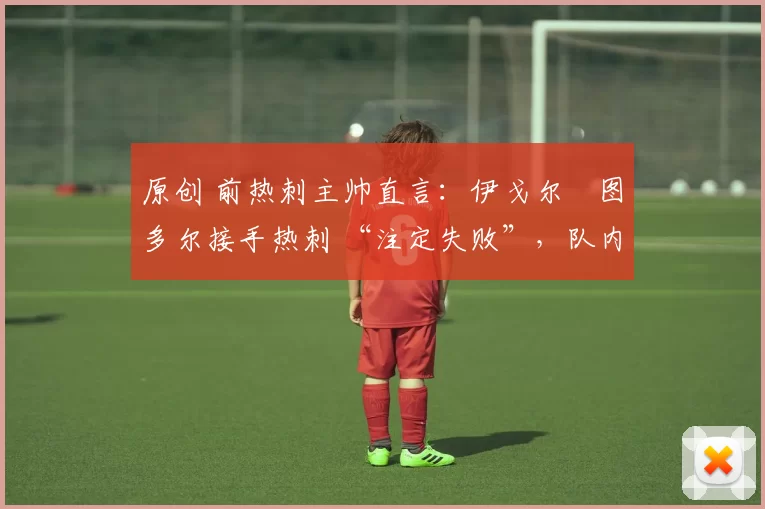 原创 前热刺主帅直言:伊戈尔・图多尔接手热刺 “注定失败”,队内氛围 “ toxic 至极”