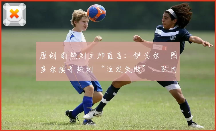 原创 前热刺主帅直言:伊戈尔・图多尔接手热刺 “注定失败”,队内氛围 “ toxic 至极”