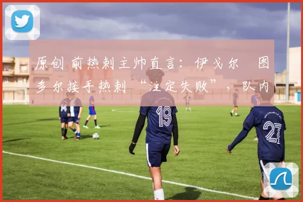 原创 前热刺主帅直言:伊戈尔・图多尔接手热刺 “注定失败”,队内氛围 “ toxic 至极”