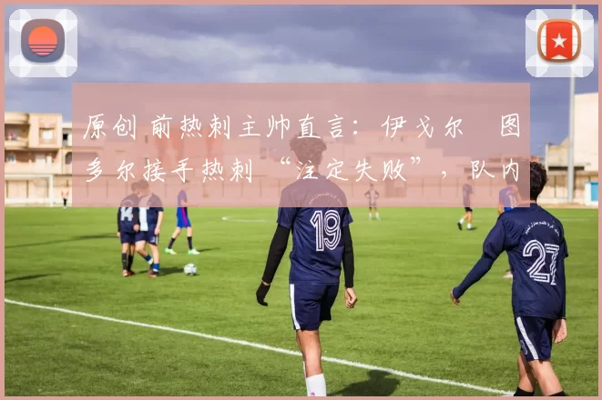 原创 前热刺主帅直言：伊戈尔・图多尔接手热刺 “注定失败”，队内氛围 “ toxic 至极”