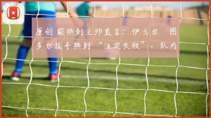 原创 前热刺主帅直言:伊戈尔・图多尔接手热刺 “注定失败”,队内氛围 “ toxic 至极”