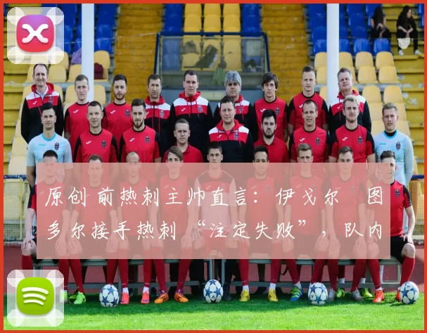 原创 前热刺主帅直言:伊戈尔・图多尔接手热刺 “注定失败”,队内氛围 “ toxic 至极”