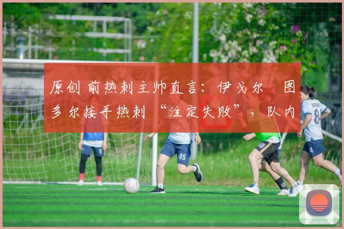 原创 前热刺主帅直言：伊戈尔・图多尔接手热刺 “注定失败”，队内氛围 “ toxic 至极”