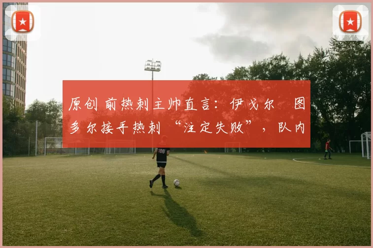 原创 前热刺主帅直言:伊戈尔・图多尔接手热刺 “注定失败”,队内氛围 “ toxic 至极”