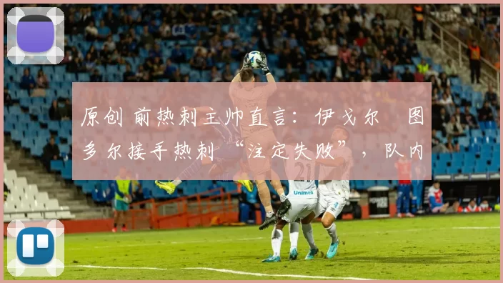 原创 前热刺主帅直言:伊戈尔・图多尔接手热刺 “注定失败”,队内氛围 “ toxic 至极”