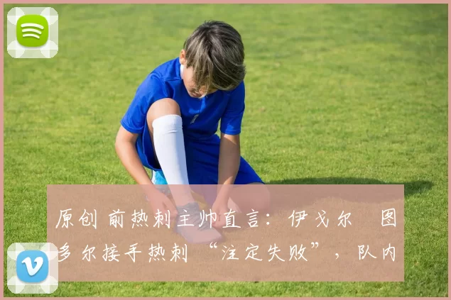 原创 前热刺主帅直言：伊戈尔・图多尔接手热刺 “注定失败”，队内氛围 “ toxic 至极”