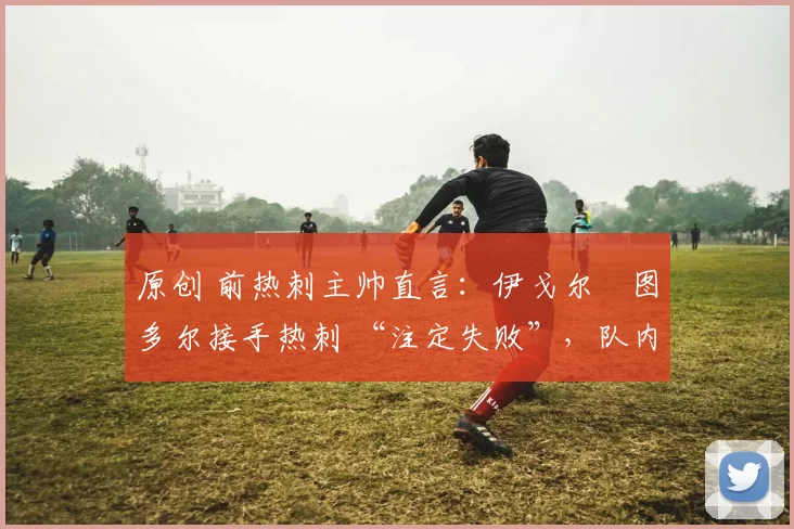 原创 前热刺主帅直言:伊戈尔・图多尔接手热刺 “注定失败”,队内氛围 “ toxic 至极”