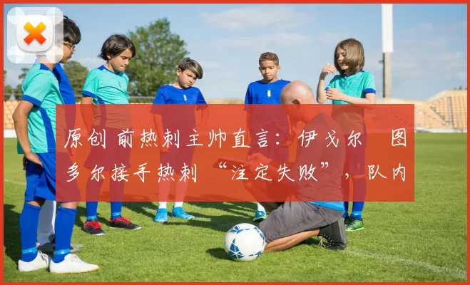 原创 前热刺主帅直言：伊戈尔・图多尔接手热刺 “注定失败”，队内氛围 “ toxic 至极”
