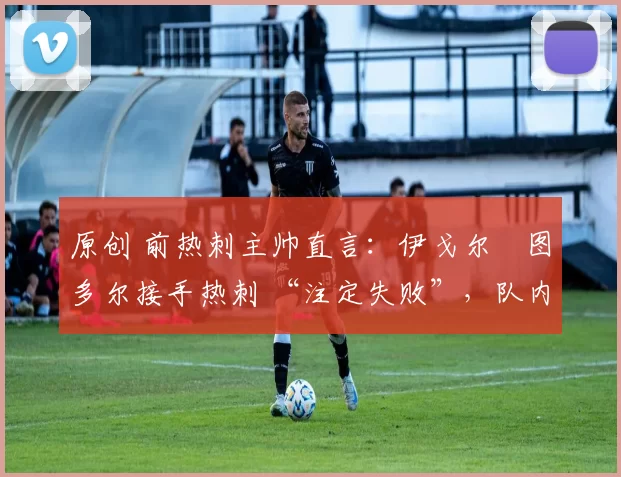 原创 前热刺主帅直言:伊戈尔・图多尔接手热刺 “注定失败”,队内氛围 “ toxic 至极”