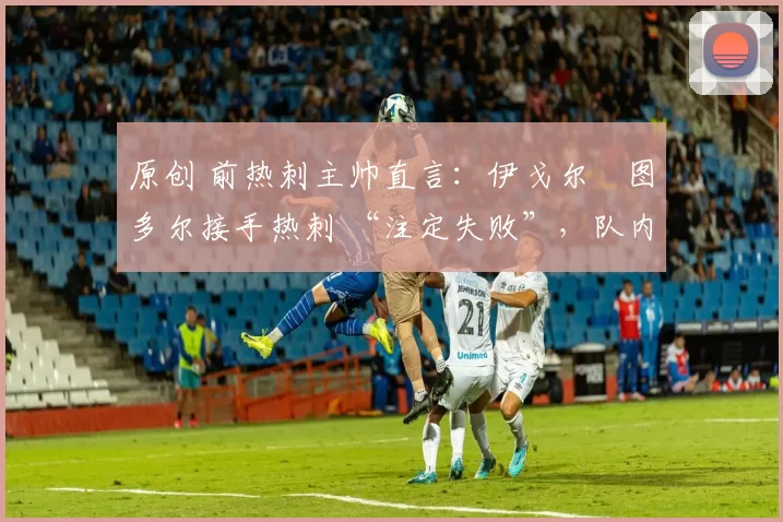 原创 前热刺主帅直言:伊戈尔・图多尔接手热刺 “注定失败”,队内氛围 “ toxic 至极”