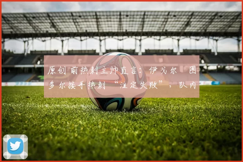 原创 前热刺主帅直言:伊戈尔・图多尔接手热刺 “注定失败”,队内氛围 “ toxic 至极”