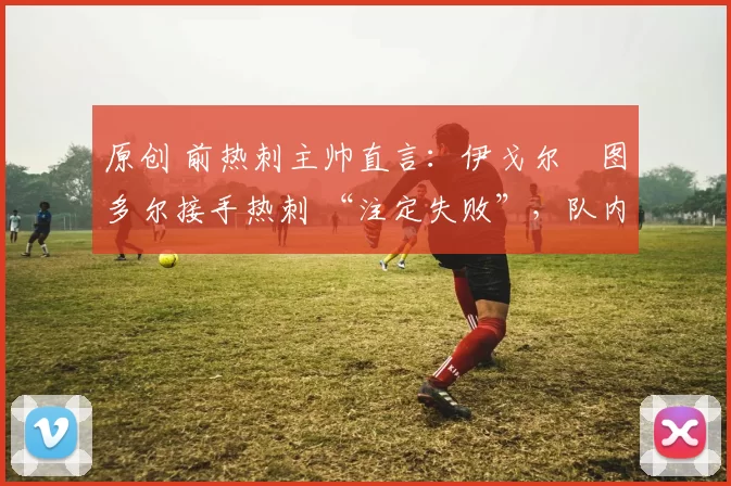 原创 前热刺主帅直言:伊戈尔・图多尔接手热刺 “注定失败”,队内氛围 “ toxic 至极”