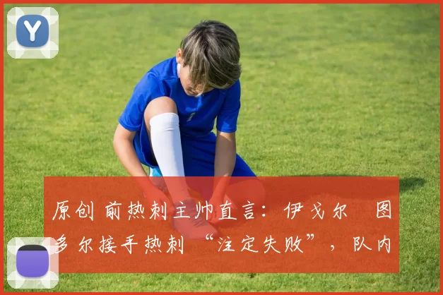 原创 前热刺主帅直言:伊戈尔・图多尔接手热刺 “注定失败”,队内氛围 “ toxic 至极”