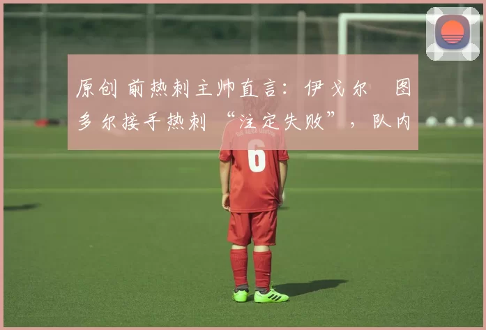 原创 前热刺主帅直言:伊戈尔・图多尔接手热刺 “注定失败”,队内氛围 “ toxic 至极”