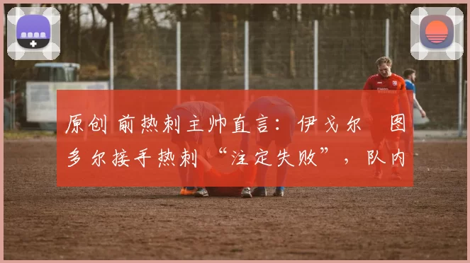 原创 前热刺主帅直言：伊戈尔・图多尔接手热刺 “注定失败”，队内氛围 “ toxic 至极”