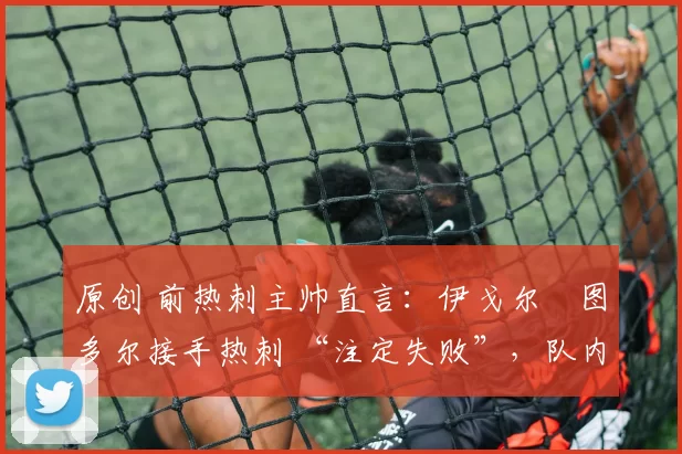 原创 前热刺主帅直言:伊戈尔・图多尔接手热刺 “注定失败”,队内氛围 “ toxic 至极”